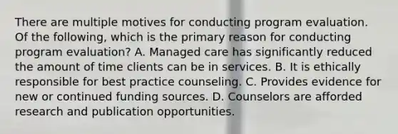 There are multiple motives for conducting program evaluation. Of the following, which is the primary reason for conducting program evaluation? A. Managed care has significantly reduced the amount of time clients can be in services. B. It is ethically responsible for best practice counseling. C. Provides evidence for new or continued funding sources. D. Counselors are afforded research and publication opportunities.