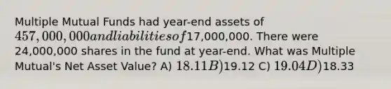 Multiple Mutual Funds had year-end assets of 457,000,000 and liabilities of17,000,000. There were 24,000,000 shares in the fund at year-end. What was Multiple Mutual's Net Asset Value? A) 18.11 B)19.12 C) 19.04 D)18.33