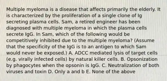 Multiple myeloma is a disease that affects primarily the elderly. It is characterized by the proliferation of a single clone of Ig secreting plasma cells. Sam, a retired engineer has been diagnosed with multiple myeloma in which the plasma cells secrete IgG. In Sam, which of the following would be competitively inhibited due to the multiple myeloma? (Assume that the specificity of the IgG is to an antigen to which Sam would never be exposed.) A. ADCC mediated lysis of target cells (e.g. virally infected cells) by natural killer cells. B. Opsonization by phagocytes when the opsonin is IgG. C. Neutralization of both viruses and toxin D. Only a and b E. None of the above