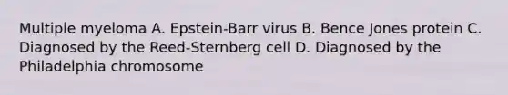 Multiple myeloma A. Epstein-Barr virus B. Bence Jones protein C. Diagnosed by the Reed-Sternberg cell D. Diagnosed by the Philadelphia chromosome