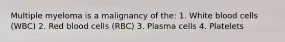 Multiple myeloma is a malignancy of the: 1. White blood cells (WBC) 2. Red blood cells (RBC) 3. Plasma cells 4. Platelets