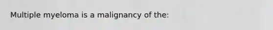 Multiple myeloma is a malignancy of the: