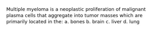 Multiple myeloma is a neoplastic proliferation of malignant plasma cells that aggregate into tumor masses which are primarily located in the: a. bones b. brain c. liver d. lung