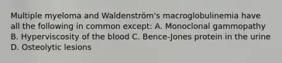 Multiple myeloma and Waldenström's macroglobulinemia have all the following in common except: A. Monoclonal gammopathy B. Hyperviscosity of the blood C. Bence-Jones protein in the urine D. Osteolytic lesions