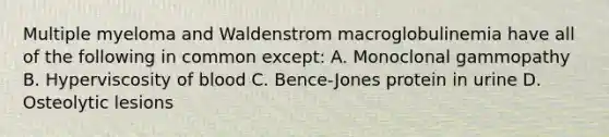 Multiple myeloma and Waldenstrom macroglobulinemia have all of the following in common except: A. Monoclonal gammopathy B. Hyperviscosity of blood C. Bence-Jones protein in urine D. Osteolytic lesions