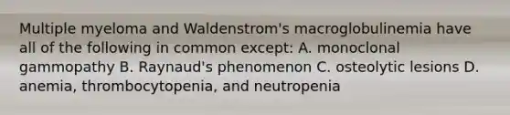 Multiple myeloma and Waldenstrom's macroglobulinemia have all of the following in common except: A. monoclonal gammopathy B. Raynaud's phenomenon C. osteolytic lesions D. anemia, thrombocytopenia, and neutropenia