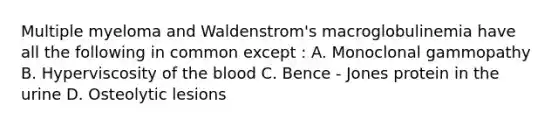 Multiple myeloma and Waldenstrom's macroglobulinemia have all the following in common except : A. Monoclonal gammopathy B. Hyperviscosity of the blood C. Bence - Jones protein in the urine D. Osteolytic lesions