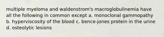 multiple myeloma and waldenstrom's macroglobulinemia have all the following in common except a. monoclonal gammopathy b. hyperviscosity of the blood c. bence-jones protein in the urine d. osteolytic lesions