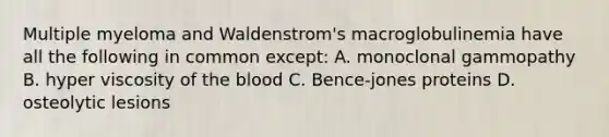 Multiple myeloma and Waldenstrom's macroglobulinemia have all the following in common except: A. monoclonal gammopathy B. hyper viscosity of the blood C. Bence-jones proteins D. osteolytic lesions