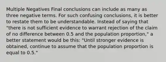 Multiple Negatives Final conclusions can include as many as three negative terms. For such confusing conclusions, it is better to restate them to be understandable. Instead of saying that "there is not sufficient evidence to warrant rejection of the claim of no difference between 0.5 and the population proportion," a better statement would be this: "Until stronger evidence is obtained, continue to assume that the population proportion is equal to 0.5."