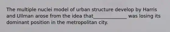 The multiple nuclei model of urban structure develop by Harris and Ullman arose from the idea that______________ was losing its dominant position in the metropolitan city.