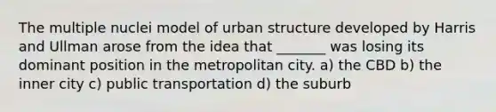 The multiple nuclei model of urban structure developed by Harris and Ullman arose from the idea that _______ was losing its dominant position in the metropolitan city. a) the CBD b) the inner city c) public transportation d) the suburb