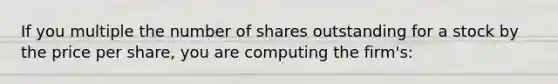 If you multiple the number of shares outstanding for a stock by the price per share, you are computing the firm's: