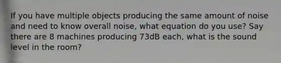 If you have multiple objects producing the same amount of noise and need to know overall noise, what equation do you use? Say there are 8 machines producing 73dB each, what is the sound level in the room?