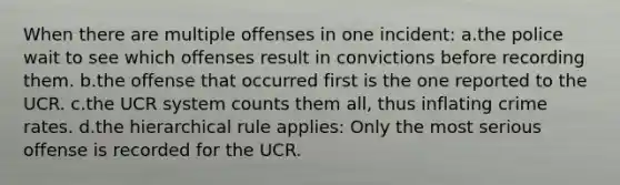 When there are multiple offenses in one incident: a.the police wait to see which offenses result in convictions before recording them. b.the offense that occurred first is the one reported to the UCR. c.the UCR system counts them all, thus inflating crime rates. d.the hierarchical rule applies: Only the most serious offense is recorded for the UCR.