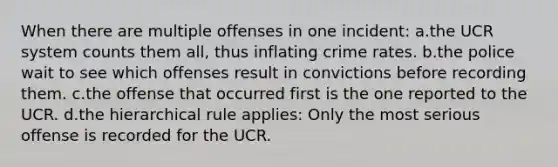 When there are multiple offenses in one incident: a.the UCR system counts them all, thus inflating crime rates. b.the police wait to see which offenses result in convictions before recording them. c.the offense that occurred first is the one reported to the UCR. d.the hierarchical rule applies: Only the most serious offense is recorded for the UCR.