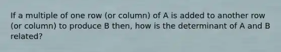 If a multiple of one row (or column) of A is added to another row (or column) to produce B then, how is the determinant of A and B related?