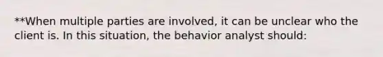 **When multiple parties are involved, it can be unclear who the client is. In this situation, the behavior analyst should: