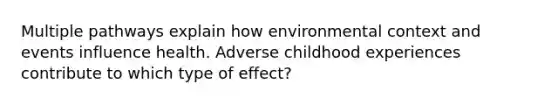 Multiple pathways explain how environmental context and events influence health. Adverse childhood experiences contribute to which type of effect?