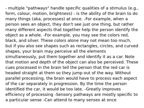 - multiple "pathways" handle specific qualities of a stimulus (e.g., form, colour, motion, brightness) - is the ability of the brain to do many things (aka, processes) at once. -For example, when a person sees an object, they don't see just one thing, but rather many different aspects that together help the person identify the object as a whole. -For example, you may see the colors red, black, and silver. These colors alone may not mean too much, but if you also see shapes such as rectangles, circles, and curved shapes, your brain may perceive all the elements simultaneously, put them together and identify it as a car. Note that motion and depth of the object can also be perceived. These cues processed in the brain tell the person that the red car is headed straight at them so they jump out of the way. Without parallel processing, the brain would have to process each aspect of the car separately in progression. By the time the person identified the car, it would be too late. -Greatly improves efficiency of processing -Sensory pathways are mostly specific to a particular sense -Can attend to many senses at once