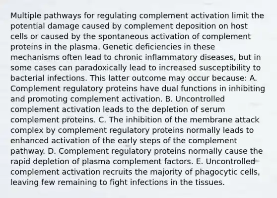 Multiple pathways for regulating complement activation limit the potential damage caused by complement deposition on host cells or caused by the spontaneous activation of complement proteins in the plasma. Genetic deficiencies in these mechanisms often lead to chronic inflammatory diseases, but in some cases can paradoxically lead to increased susceptibility to bacterial infections. This latter outcome may occur because: A. Complement regulatory proteins have dual functions in inhibiting and promoting complement activation. B. Uncontrolled complement activation leads to the depletion of serum complement proteins. C. The inhibition of the membrane attack complex by complement regulatory proteins normally leads to enhanced activation of the early steps of the complement pathway. D. Complement regulatory proteins normally cause the rapid depletion of plasma complement factors. E. Uncontrolled complement activation recruits the majority of phagocytic cells, leaving few remaining to fight infections in the tissues.