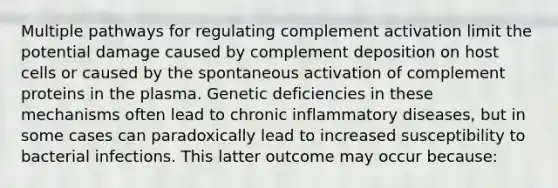 Multiple pathways for regulating complement activation limit the potential damage caused by complement deposition on host cells or caused by the spontaneous activation of complement proteins in the plasma. Genetic deficiencies in these mechanisms often lead to chronic inflammatory diseases, but in some cases can paradoxically lead to increased susceptibility to bacterial infections. This latter outcome may occur because: