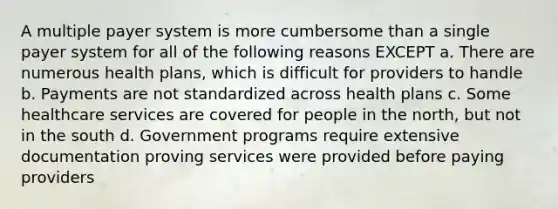 A multiple payer system is more cumbersome than a single payer system for all of the following reasons EXCEPT a. There are numerous health plans, which is difficult for providers to handle b. Payments are not standardized across health plans c. Some healthcare services are covered for people in the north, but not in the south d. Government programs require extensive documentation proving services were provided before paying providers