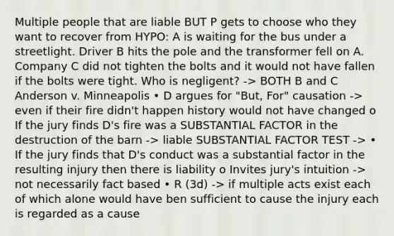 Multiple people that are liable BUT P gets to choose who they want to recover from HYPO: A is waiting for the bus under a streetlight. Driver B hits the pole and the transformer fell on A. Company C did not tighten the bolts and it would not have fallen if the bolts were tight. Who is negligent? -> BOTH B and C Anderson v. Minneapolis • D argues for "But, For" causation -> even if their fire didn't happen history would not have changed o If the jury finds D's fire was a SUBSTANTIAL FACTOR in the destruction of the barn -> liable SUBSTANTIAL FACTOR TEST -> • If the jury finds that D's conduct was a substantial factor in the resulting injury then there is liability o Invites jury's intuition -> not necessarily fact based • R (3d) -> if multiple acts exist each of which alone would have ben sufficient to cause the injury each is regarded as a cause