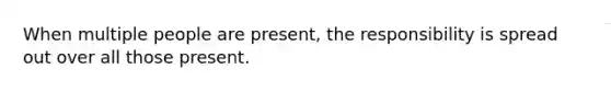 When multiple people are present, the responsibility is spread out over all those present.