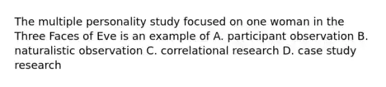 The multiple personality study focused on one woman in the Three Faces of Eve is an example of A. participant observation B. naturalistic observation C. correlational research D. case study research