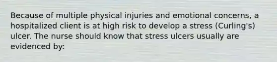 Because of multiple physical injuries and emotional concerns, a hospitalized client is at high risk to develop a stress (Curling's) ulcer. The nurse should know that stress ulcers usually are evidenced by: