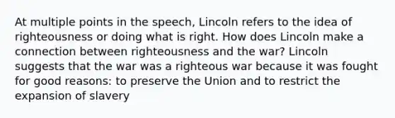 At multiple points in the speech, Lincoln refers to the idea of righteousness or doing what is right. How does Lincoln make a connection between righteousness and the war? Lincoln suggests that the war was a righteous war because it was fought for good reasons: to preserve the Union and to restrict the expansion of slavery