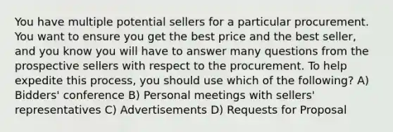 You have multiple potential sellers for a particular procurement. You want to ensure you get the best price and the best seller, and you know you will have to answer many questions from the prospective sellers with respect to the procurement. To help expedite this process, you should use which of the following? A) Bidders' conference B) Personal meetings with sellers' representatives C) Advertisements D) Requests for Proposal