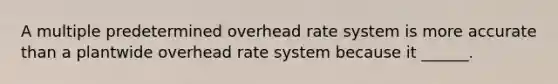 A multiple predetermined overhead rate system is more accurate than a plantwide overhead rate system because it ______.