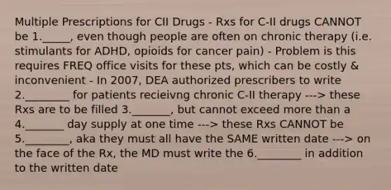 Multiple Prescriptions for CII Drugs - Rxs for C-II drugs CANNOT be 1._____, even though people are often on chronic therapy (i.e. stimulants for ADHD, opioids for cancer pain) - Problem is this requires FREQ office visits for these pts, which can be costly & inconvenient - In 2007, DEA authorized prescribers to write 2.________ for patients recieivng chronic C-II therapy ---> these Rxs are to be filled 3._______, but cannot exceed more than a 4._______ day supply at one time ---> these Rxs CANNOT be 5.________, aka they must all have the SAME written date ---> on the face of the Rx, the MD must write the 6.________ in addition to the written date