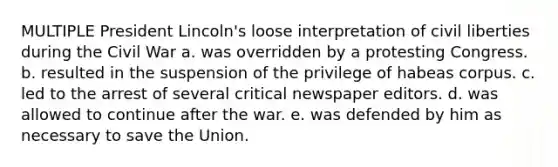 MULTIPLE President Lincoln's loose interpretation of civil liberties during the Civil War a. was overridden by a protesting Congress. b. resulted in the suspension of the privilege of habeas corpus. c. led to the arrest of several critical newspaper editors. d. was allowed to continue after the war. e. was defended by him as necessary to save the Union.