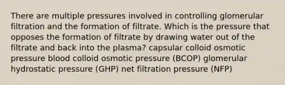 There are multiple pressures involved in controlling glomerular filtration and the formation of filtrate. Which is the pressure that opposes the formation of filtrate by drawing water out of the filtrate and back into the plasma? capsular colloid osmotic pressure blood colloid osmotic pressure (BCOP) glomerular hydrostatic pressure (GHP) net filtration pressure (NFP)