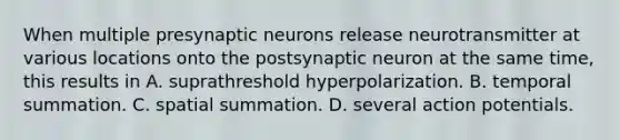 When multiple presynaptic neurons release neurotransmitter at various locations onto the postsynaptic neuron at the same time, this results in A. suprathreshold hyperpolarization. B. temporal summation. C. spatial summation. D. several action potentials.