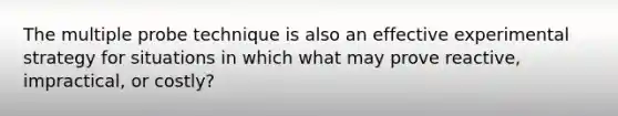 The multiple probe technique is also an effective experimental strategy for situations in which what may prove reactive, impractical, or costly?