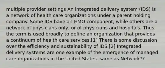 multiple provider settings An integrated delivery system (IDS) is a network of health care organizations under a parent holding company. Some IDS have an HMO component, while others are a network of physicians only, or of physicians and hospitals. Thus, the term is used broadly to define an organization that provides a continuum of health care services.[1] There is some discussion over the efficiency and sustainability of IDS.[2] Integrated delivery systems are one example of the emergence of managed care organizations in the United States. same as Network??