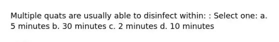 Multiple quats are usually able to disinfect within: : Select one: a. 5 minutes b. 30 minutes c. 2 minutes d. 10 minutes