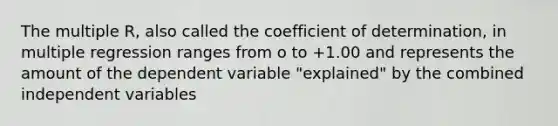 The multiple R, also called the coefficient of determination, in multiple regression ranges from o to +1.00 and represents the amount of the dependent variable "explained" by the combined independent variables