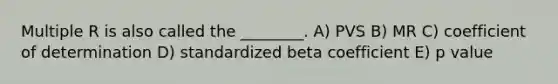 Multiple R is also called the ________. A) PVS B) MR C) coefficient of determination D) standardized beta coefficient E) p value