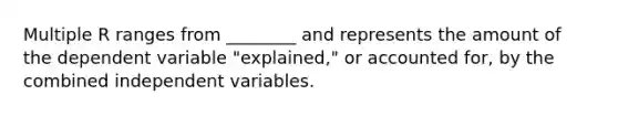 Multiple R ranges from ________ and represents the amount of the dependent variable "explained," or accounted for, by the combined independent variables.