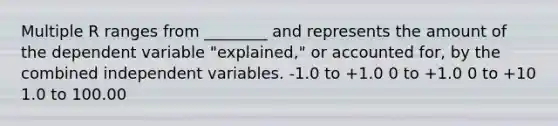 Multiple R ranges from ________ and represents the amount of the dependent variable "explained," or accounted for, by the combined independent variables. -1.0 to +1.0 0 to +1.0 0 to +10 1.0 to 100.00