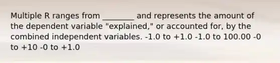 Multiple R ranges from ________ and represents the amount of the dependent variable "explained," or accounted for, by the combined independent variables. -1.0 to +1.0 -1.0 to 100.00 -0 to +10 -0 to +1.0