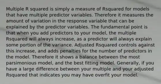 Multiple R squared is simply a measure of Rsquared for models that have multiple predictor variables. Therefore it measures the amount of variation in the response variable that can be explained by the predictor variables. The fundamental point is that when you add predictors to your model, the multiple Rsquared will always increase, as a predictor will always explain some portion of the variance. Adjusted Rsquared controls against this increase, and adds penalties for the number of predictors in the model. Therefore it shows a balance between the most parsimonious model, and the best fitting model. Generally, if you have a large difference between your multiple and your adjusted Rsquared that indicates you may have overfit your model.