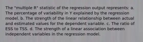 The "multiple R" statistic of the regression output represents: a. The percentage of variability in Y explained by the regression model. b. The strength of the linear relationship between actual and estimated values for the dependent variable. c. The ratio of ESS to TSS. d. The strength of a linear association between independent variables in the regression model.