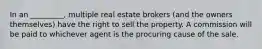 In an _________, multiple real estate brokers (and the owners themselves) have the right to sell the property. A commission will be paid to whichever agent is the procuring cause of the sale.