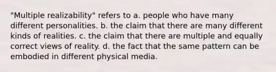 "Multiple realizability" refers to a. people who have many different personalities. b. the claim that there are many different kinds of realities. c. the claim that there are multiple and equally correct views of reality. d. the fact that the same pattern can be embodied in different physical media.